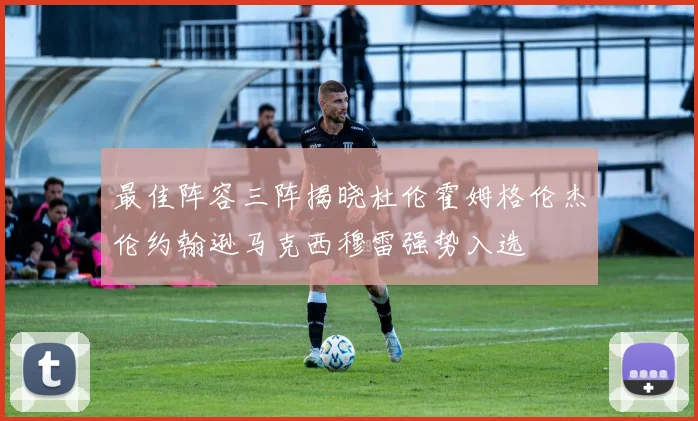 最佳阵容三阵揭晓杜伦霍姆格伦杰伦约翰逊马克西穆雷强势入选