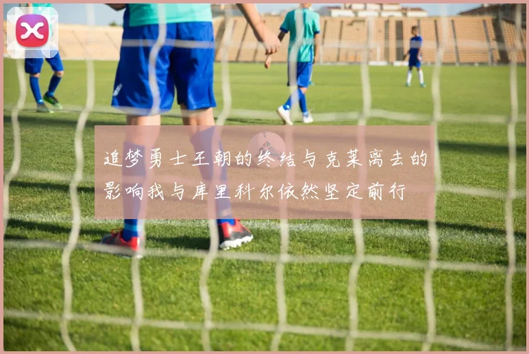 追梦勇士王朝的终结与克莱离去的影响我与库里科尔依然坚定前行