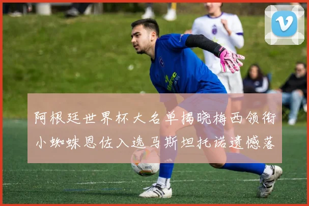 阿根廷世界杯大名单揭晓梅西领衔小蜘蛛恩佐入选马斯坦托诺遗憾落选