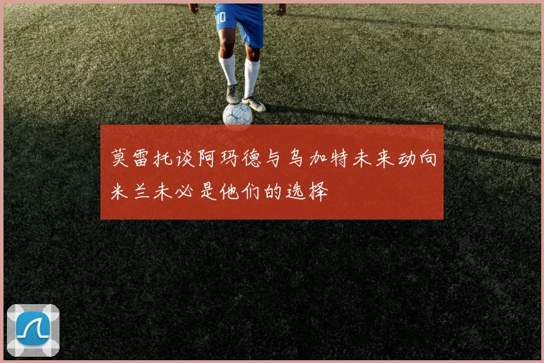 莫雷托谈阿玛德与乌加特未来动向米兰未必是他们的选择