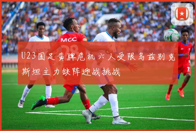 U23国足黄牌危机六人受限乌兹别克斯坦主力缺阵迎战挑战