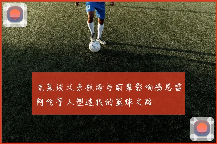 克莱谈父亲教诲与前辈影响感恩雷阿伦等人塑造我的篮球之路