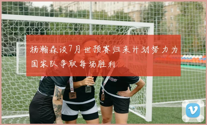 杨瀚森谈7月世预赛归来计划努力为国家队争取每场胜利