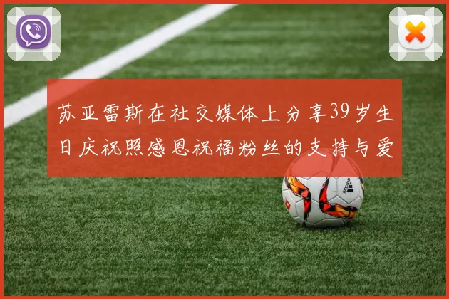 苏亚雷斯在社交媒体上分享39岁生日庆祝照感恩祝福粉丝的支持与爱护