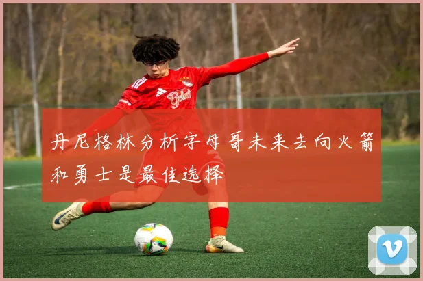 丹尼格林分析字母哥未来去向火箭和勇士是最佳选择