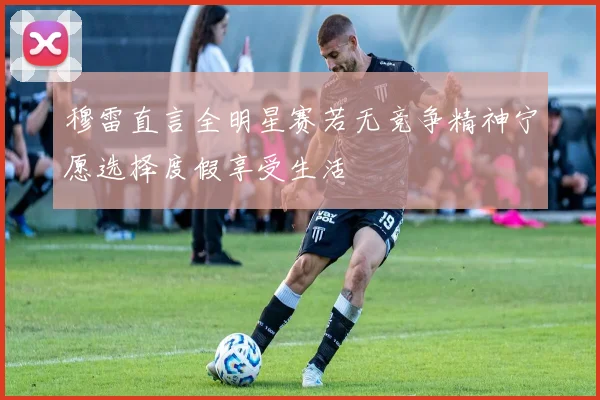 穆雷直言全明星赛若无竞争精神宁愿选择度假享受生活