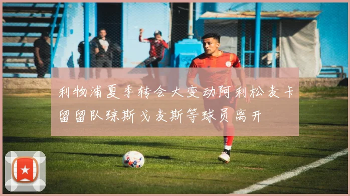 利物浦夏季转会大变动阿利松麦卡留留队琼斯戈麦斯等球员离开
