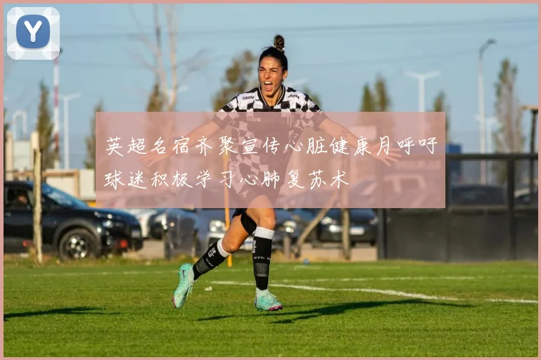 英超名宿齐聚宣传心脏健康月呼吁球迷积极学习心肺复苏术