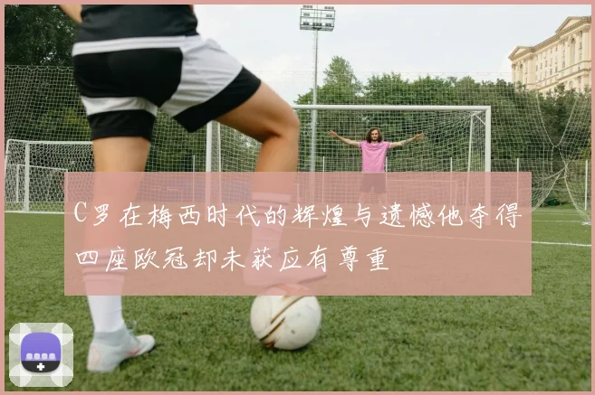 C罗在梅西时代的辉煌与遗憾他夺得四座欧冠却未获应有尊重
