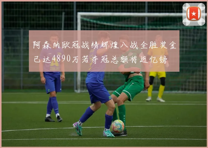 阿森纳欧冠战绩辉煌八战全胜奖金已达4890万若夺冠总额将近亿镑