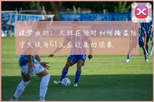 追梦分析：文班在场时如何掩盖防守失误与G1反应过度的现象