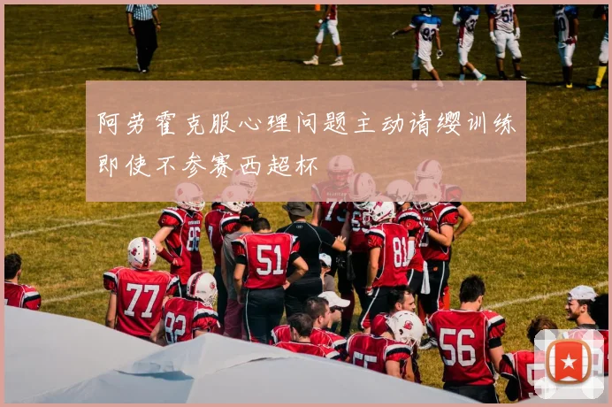 阿劳霍克服心理问题主动请缨训练即使不参赛西超杯